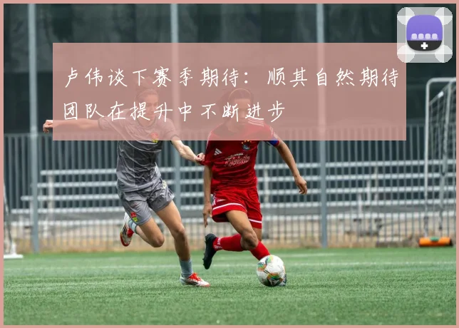 卢伟谈下赛季期待：顺其自然期待团队在提升中不断进步
