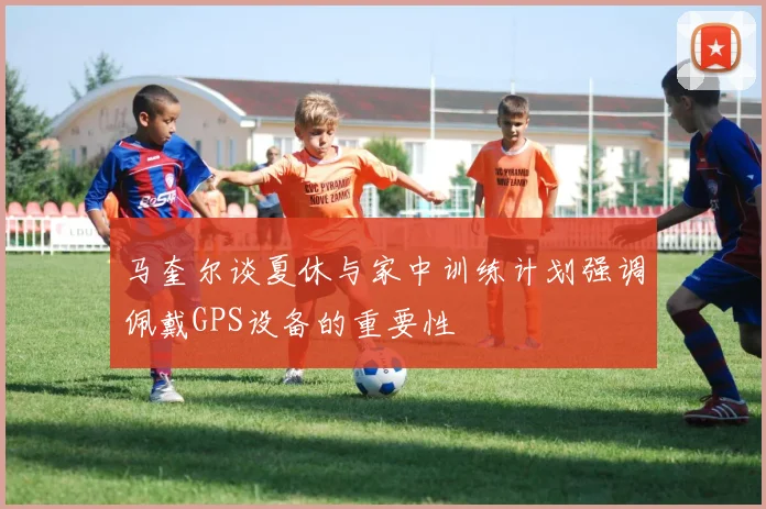马奎尔谈夏休与家中训练计划强调佩戴GPS设备的重要性