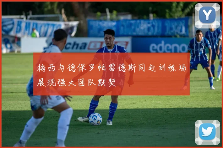 梅西与德保罗帕雷德斯同赴训练场展现强大团队默契