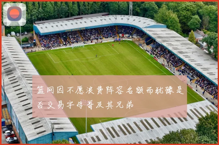 篮网因不愿浪费阵容名额而犹豫是否交易字母哥及其兄弟