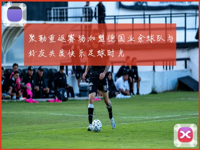 聚勒重返赛场加盟德国业余球队与好友共度快乐足球时光