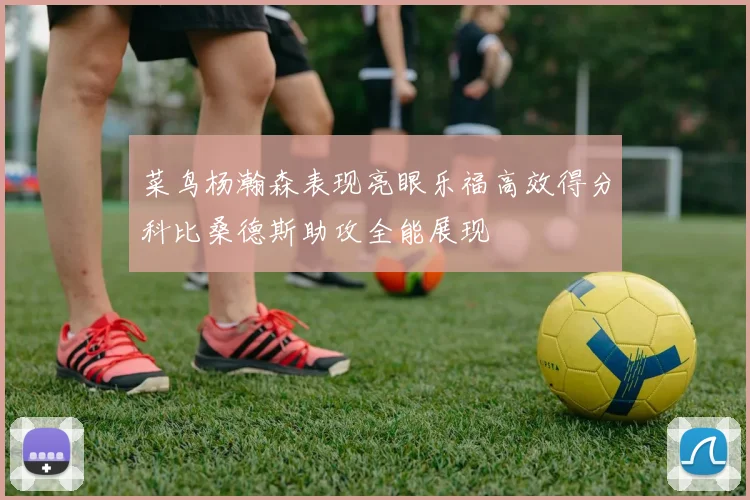 菜鸟杨瀚森表现亮眼乐福高效得分科比桑德斯助攻全能展现