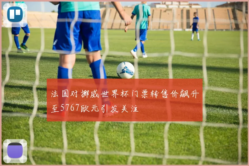法国对挪威世界杯门票转售价飙升至5767欧元引发关注