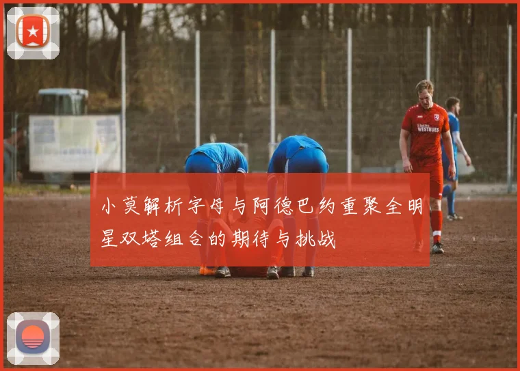 小莫解析字母与阿德巴约重聚全明星双塔组合的期待与挑战