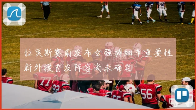 拉莫斯赛前发布会强调细节重要性新外援首发阵容尚未确定