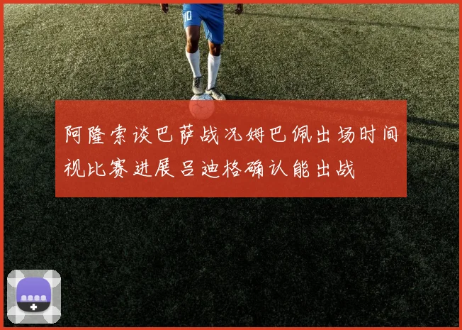 阿隆索谈巴萨战况姆巴佩出场时间视比赛进展吕迪格确认能出战