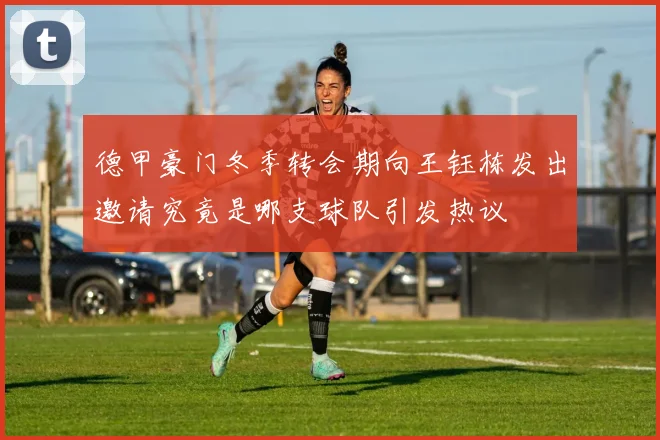 德甲豪门冬季转会期向王钰栋发出邀请究竟是哪支球队引发热议