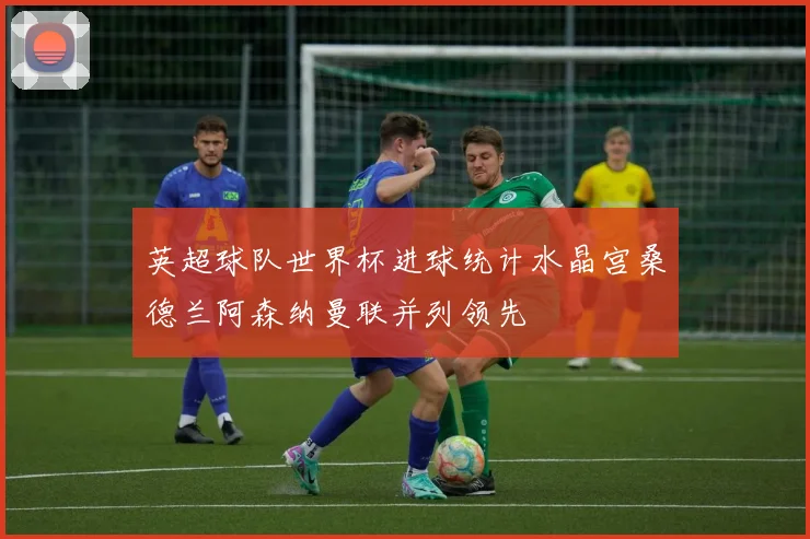 英超球队世界杯进球统计水晶宫桑德兰阿森纳曼联并列领先