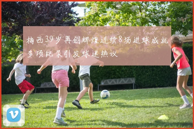 梅西39岁再创辉煌连续8场进球成就多项纪录引发球迷热议
