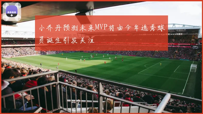 小乔丹预测未来MVP将由今年选秀球员诞生引发关注