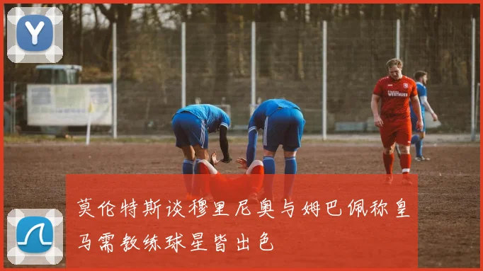 莫伦特斯谈穆里尼奥与姆巴佩称皇马需教练球星皆出色