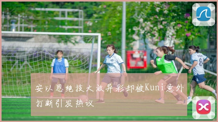 安以恩绝技大放异彩却被Kuni意外打断引发热议